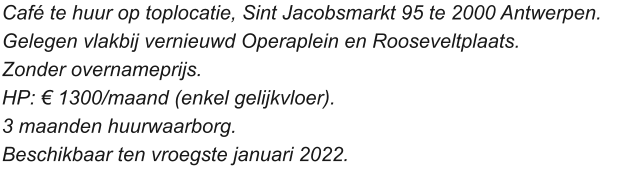 Café te huur op toplocatie, Sint Jacobsmarkt 95 te 2000 Antwerpen.  Gelegen vlakbij vernieuwd Operaplein en Rooseveltplaats.  Zonder overnameprijs.  HP: € 1300/maand (enkel gelijkvloer).  3 maanden huurwaarborg. Beschikbaar ten vroegste januari 2022.
