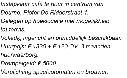 Instapklaar café te huur in centrum van  Deurne, Pieter De Ridderstraat 1. Gelegen op hoeklocatie met mogelijkheid  tot terras.  Volledig ingericht en onmiddellijk beschikbaar.  Huurprijs: € 1330 + € 120 OV. 3 maanden  huurwaarborg.  Drempelgeld: € 5000.  Verplichting speelautomaten en brouwer.