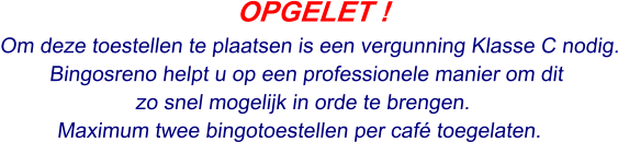 OPGELET ! Om deze toestellen te plaatsen is een vergunning Klasse C nodig. Bingosreno helpt u op een professionele manier om dit  zo snel mogelijk in orde te brengen. Maximum twee bingotoestellen per café toegelaten.