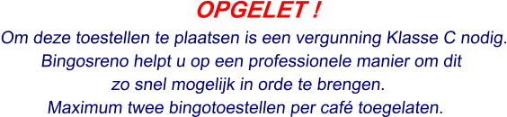 OPGELET ! Om deze toestellen te plaatsen is een vergunning Klasse C nodig. Bingosreno helpt u op een professionele manier om dit  zo snel mogelijk in orde te brengen. Maximum twee bingotoestellen per café toegelaten.