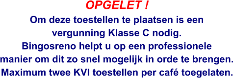 OPGELET ! Om deze toestellen te plaatsen is een  vergunning Klasse C nodig. Bingosreno helpt u op een professionele  manier om dit zo snel mogelijk in orde te brengen.  Maximum twee KVI toestellen per café toegelaten.