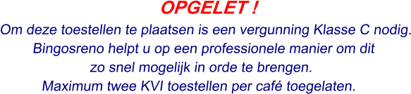 OPGELET ! Om deze toestellen te plaatsen is een vergunning Klasse C nodig. Bingosreno helpt u op een professionele manier om dit  zo snel mogelijk in orde te brengen. Maximum twee KVI toestellen per café toegelaten.