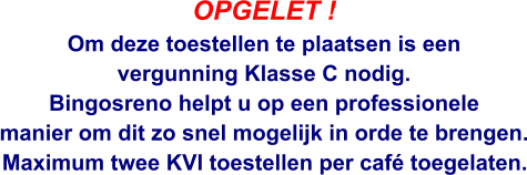 OPGELET ! Om deze toestellen te plaatsen is een  vergunning Klasse C nodig. Bingosreno helpt u op een professionele  manier om dit zo snel mogelijk in orde te brengen.  Maximum twee KVI toestellen per café toegelaten.